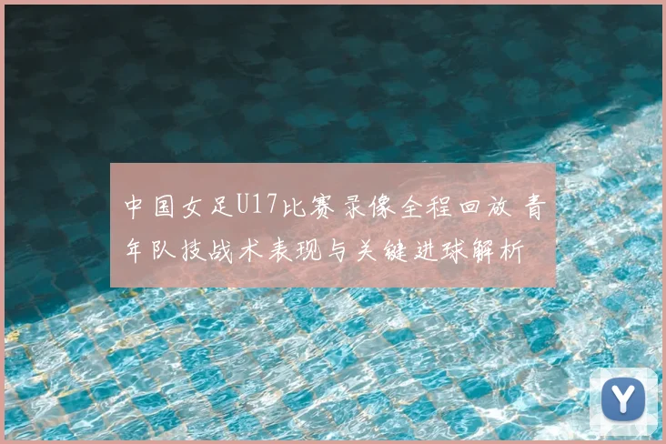 中国女足U17比赛录像全程回放 青年队技战术表现与关键进球解析
