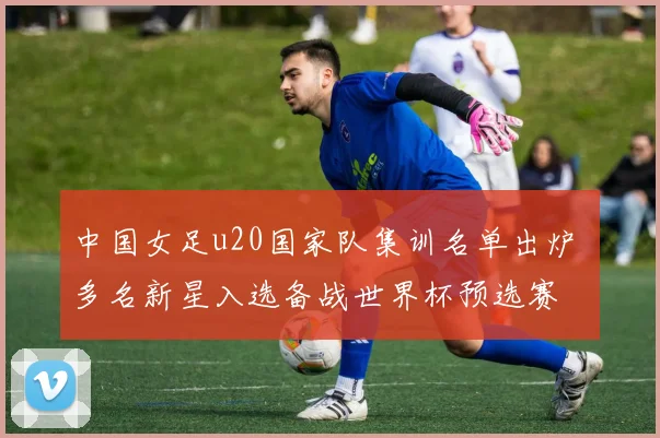 中国女足u20国家队集训名单出炉 多名新星入选备战世界杯预选赛