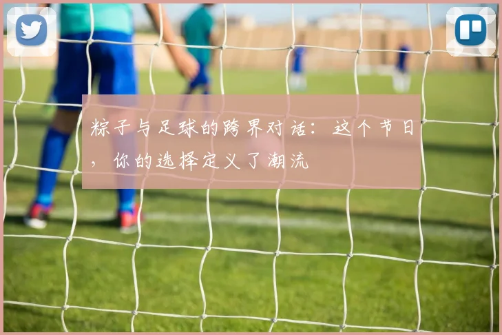 粽子与足球的跨界对话：这个节日，你的选择定义了潮流