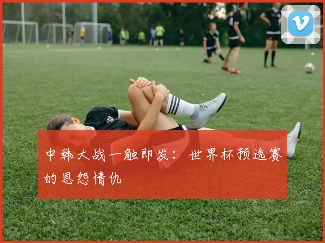 中韩大战一触即发：世界杯预选赛的恩怨情仇