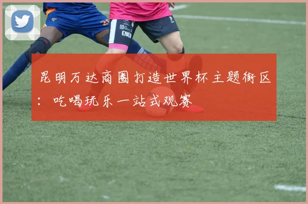 昆明万达商圈打造世界杯主题街区：吃喝玩乐一站式观赛