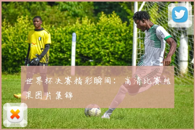 世界杯决赛精彩瞬间：高清比赛结果图片集锦