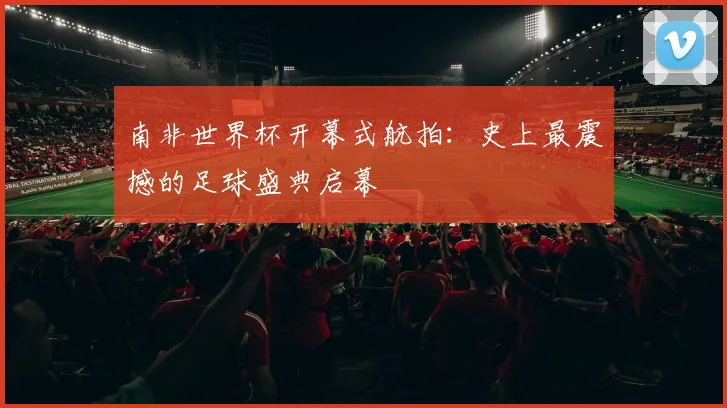 南非世界杯开幕式航拍：史上最震撼的足球盛典启幕