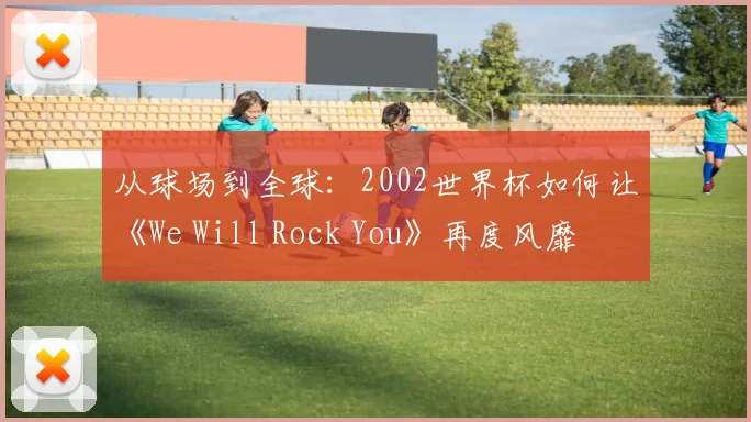 从球场到全球：2002世界杯如何让《We Will Rock You》再度风靡