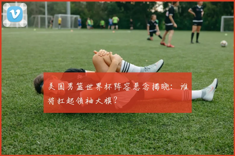 美国男篮世界杯阵容悬念揭晓：谁将扛起领袖大旗？
