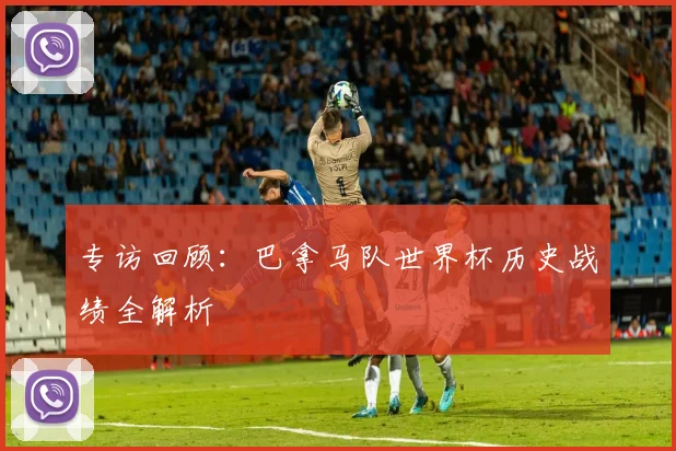 专访回顾：巴拿马队世界杯历史战绩全解析