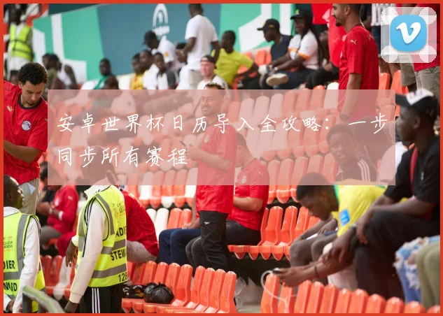 安卓世界杯日历导入全攻略：一步同步所有赛程