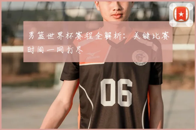 男篮世界杯赛程全解析:关键比赛时间一网打尽