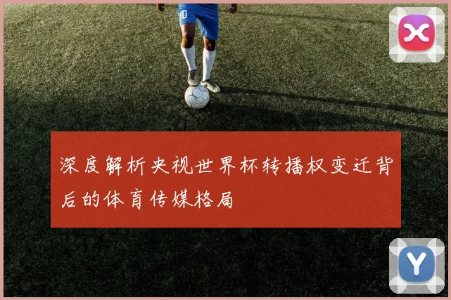 深度解析央视世界杯转播权变迁背后的体育传媒格局