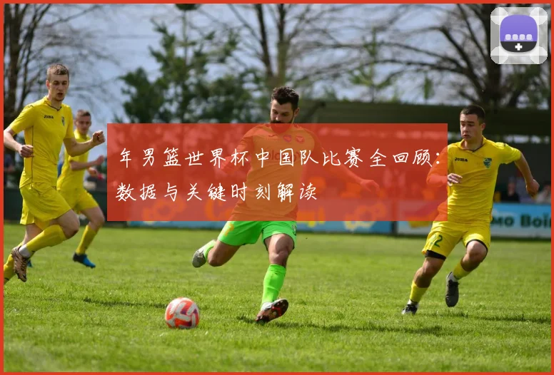 年男篮世界杯中国队比赛全回顾：数据与关键时刻解读