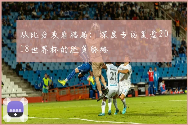 从比分表看格局：深度专访复盘2018世界杯的胜负脉络