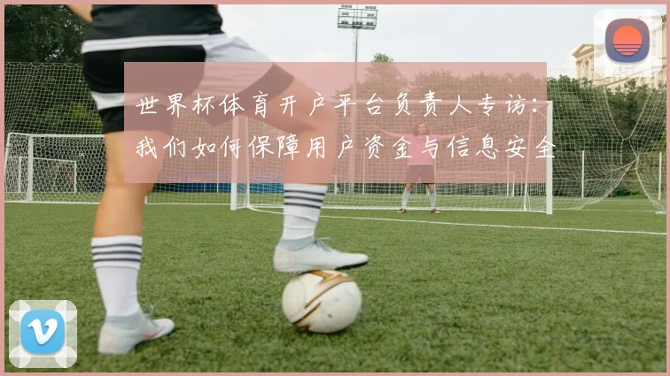 世界杯体育开户平台负责人专访：我们如何保障用户资金与信息安全