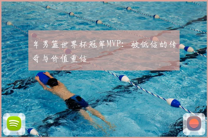 年男篮世界杯冠军MVP：被低估的传奇与价值重估