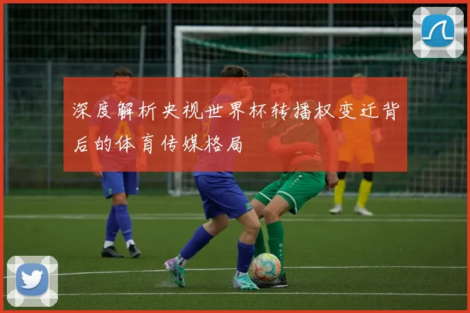 深度解析央视世界杯转播权变迁背后的体育传媒格局