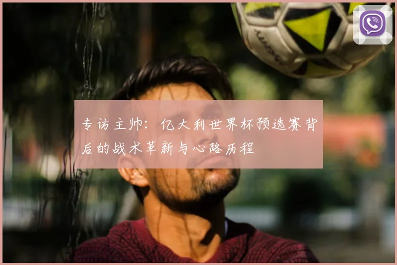 专访主帅：亿大利世界杯预选赛背后的战术革新与心路历程